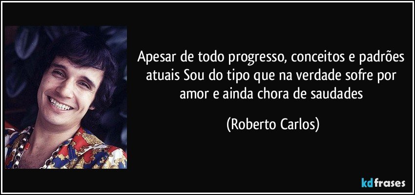 Apesar de todo progresso, conceitos e padrões atuais Sou do tipo que na verdade sofre por amor e ainda chora de saudades (Roberto Carlos)