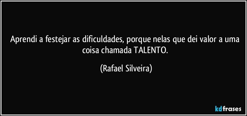 Aprendi a festejar as dificuldades, porque nelas que dei valor a uma coisa chamada TALENTO. (Rafael Silveira)
