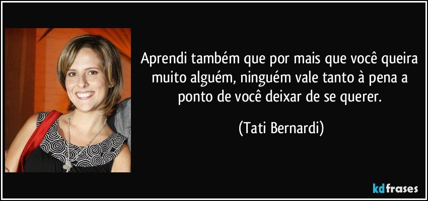 Aprendi também que por mais que você queira muito alguém, ninguém vale tanto à pena a ponto de você deixar de se querer. (Tati Bernardi)