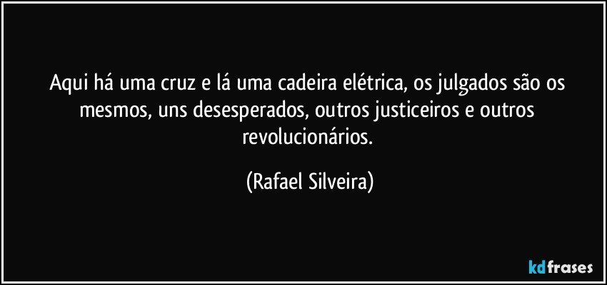 Aqui há uma cruz e lá uma cadeira elétrica, os julgados são os mesmos, uns desesperados, outros justiceiros e outros revolucionários. (Rafael Silveira)