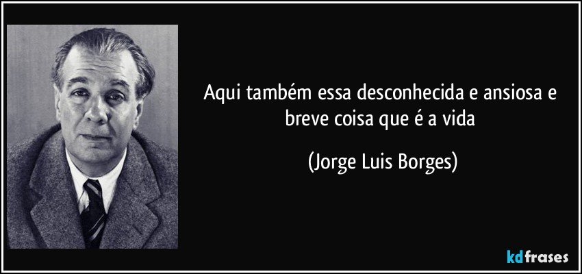 aqui também essa desconhecida e ansiosa e breve coisa que é a vida (Jorge Luis Borges)