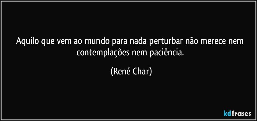 Aquilo que vem ao mundo para nada perturbar não merece nem contemplações nem paciência. (René Char)