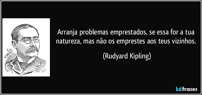 Arranja problemas emprestados, se essa for a tua natureza, mas não os emprestes aos teus vizinhos. (Rudyard Kipling)