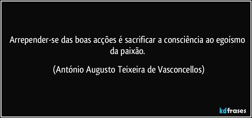 Arrepender-se das boas acções é sacrificar a consciência ao egoísmo da paixão. (António Augusto Teixeira de Vasconcellos)