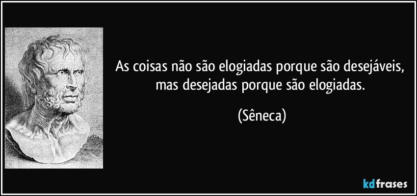 As coisas não são elogiadas porque são desejáveis, mas desejadas porque são elogiadas. (Sêneca)