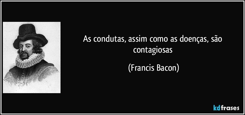 As condutas, assim como as doenças, são contagiosas (Francis Bacon)