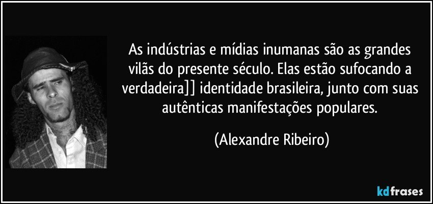 As indústrias e mídias inumanas são as grandes vilãs do presente século. Elas estão sufocando a verdadeira]] identidade brasileira, junto com suas autênticas manifestações populares. (Alexandre Ribeiro)