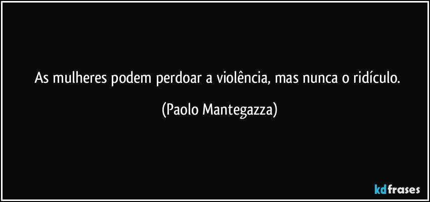 As mulheres podem perdoar a violência, mas nunca o ridículo. (Paolo Mantegazza)