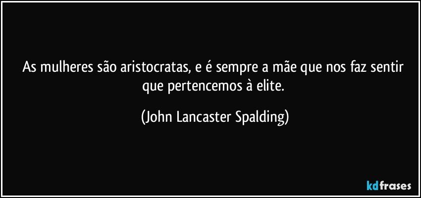 As mulheres são aristocratas, e é sempre a mãe que nos faz sentir que pertencemos à elite. (John Lancaster Spalding)