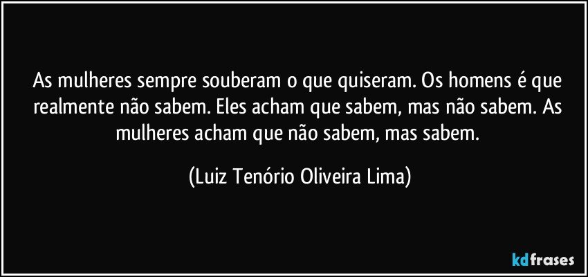 As mulheres sempre souberam o que quiseram. Os homens é que realmente não sabem. Eles acham que sabem, mas não sabem. As mulheres acham que não sabem, mas sabem. (Luiz Tenório Oliveira Lima)