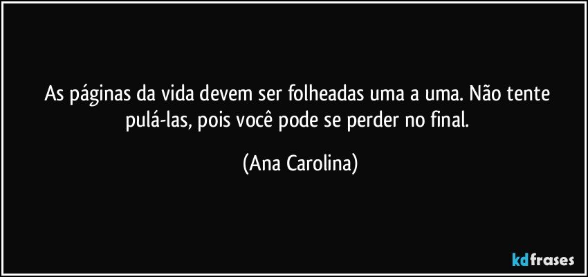 As páginas da vida devem ser folheadas uma a uma. Não tente pulá-las, pois você pode se perder no final. (Ana Carolina)