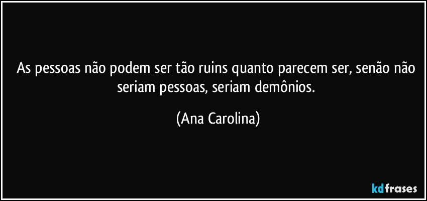 As pessoas não podem ser tão ruins quanto parecem ser, senão não seriam pessoas, seriam demônios. (Ana Carolina)