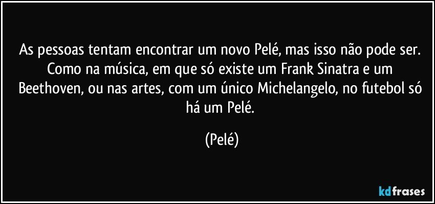 As pessoas tentam encontrar um novo Pelé, mas isso não pode ser. Como na música, em que só existe um Frank Sinatra e um Beethoven, ou nas artes, com um único Michelangelo, no futebol só há um Pelé. (Pelé)