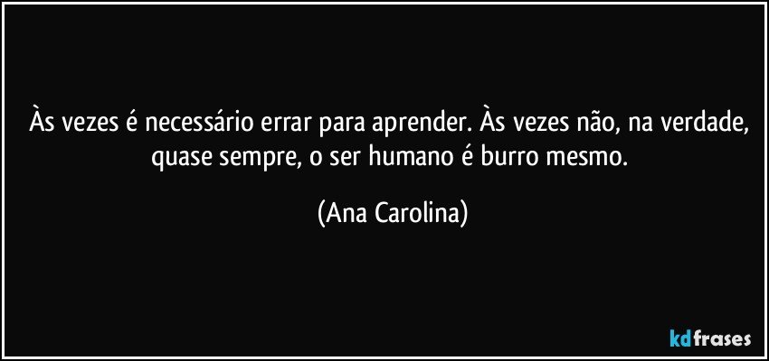 Às vezes é necessário errar para aprender. Às vezes não, na verdade, quase sempre, o ser humano é burro mesmo. (Ana Carolina)