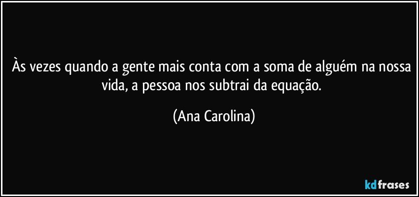 Às vezes quando a gente mais conta com a soma de alguém na nossa vida, a pessoa nos subtrai da equação. (Ana Carolina)