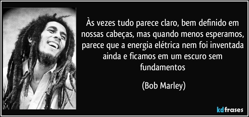 Às vezes tudo parece claro, bem definido em nossas cabeças, mas quando menos esperamos, parece que a energia elétrica nem foi inventada ainda e ficamos em um escuro sem fundamentos (Bob Marley)