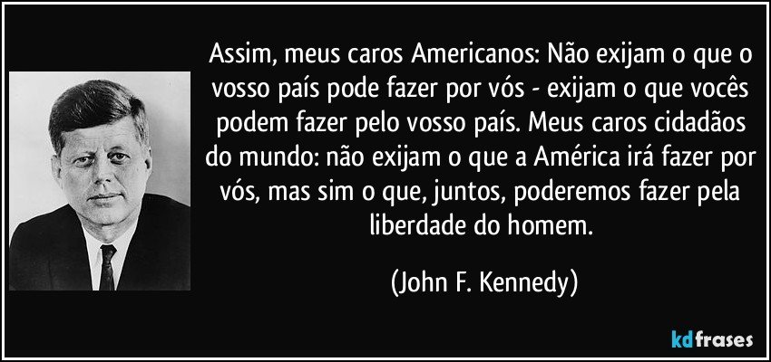 Assim, meus caros Americanos: Não exijam o que o vosso país pode fazer por vós - exijam o que vocês podem fazer pelo vosso país. Meus caros cidadãos do mundo: não exijam o que a América irá fazer por vós, mas sim o que, juntos, poderemos fazer pela liberdade do homem. (John F. Kennedy)