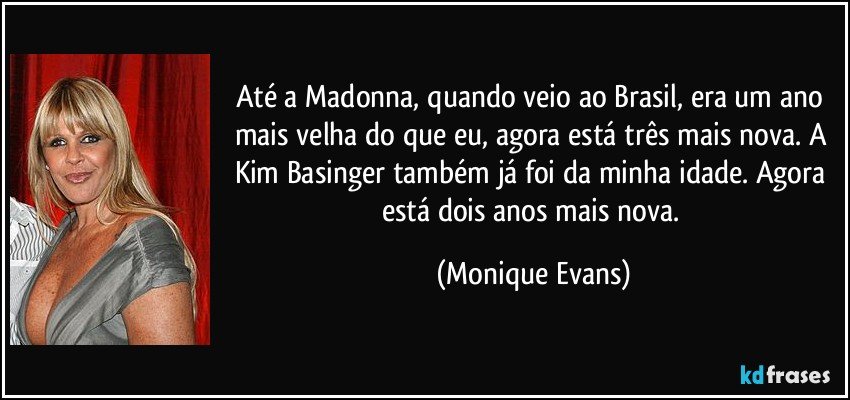 Até a Madonna, quando veio ao Brasil, era um ano mais velha do que eu, agora está três mais nova. A Kim Basinger também já foi da minha idade. Agora está dois anos mais nova. (Monique Evans)