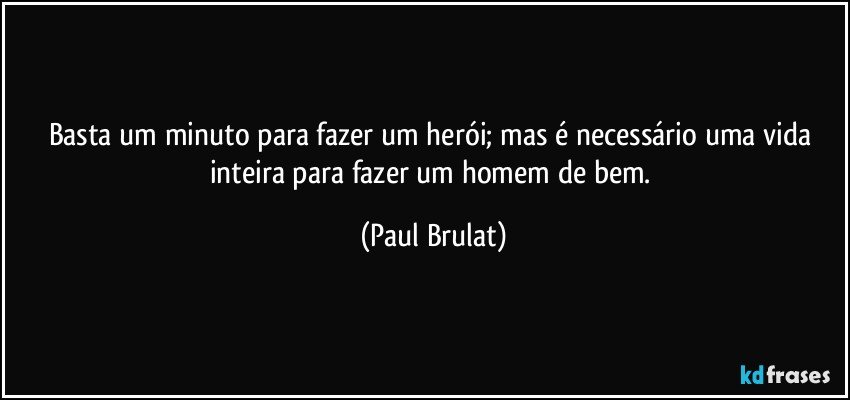 Basta um minuto para fazer um herói; mas é necessário uma vida inteira para fazer um homem de bem. (Paul Brulat)