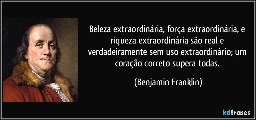 Beleza extraordinária, força extraordinária, e riqueza extraordinária são real e verdadeiramente sem uso extraordinário; um coração correto supera todas. (Benjamin Franklin)