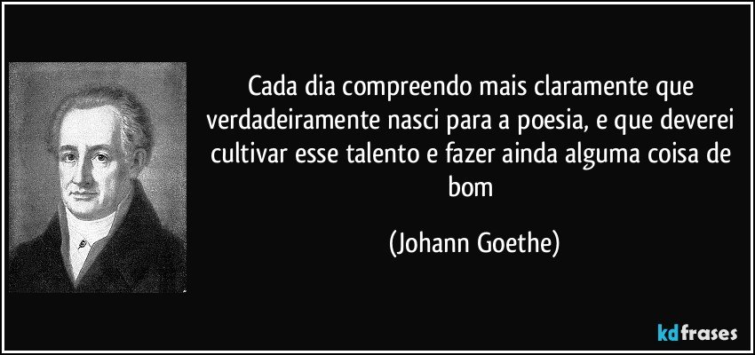 Cada dia compreendo mais claramente que verdadeiramente nasci para a poesia, e que deverei cultivar esse talento e fazer ainda alguma coisa de bom (Johann Goethe)