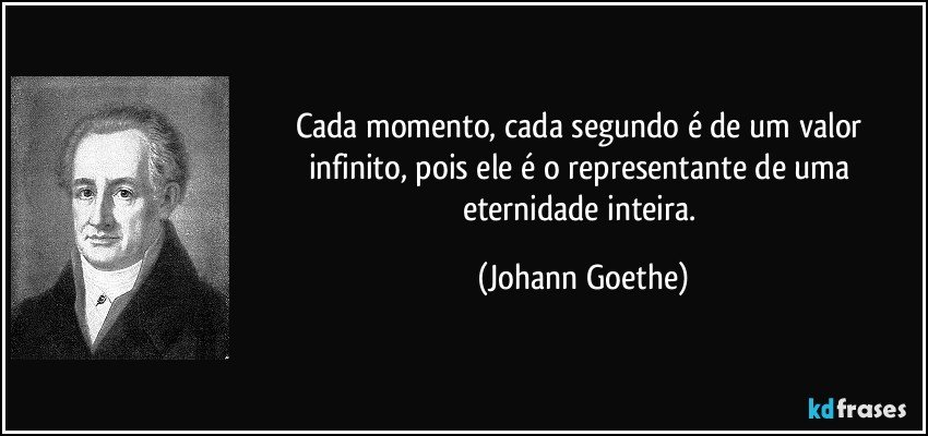 Cada momento, cada segundo é de um valor infinito, pois ele é o representante de uma eternidade inteira. (Johann Goethe)