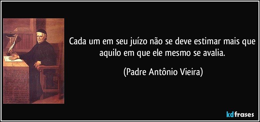 Cada um em seu juízo não se deve estimar mais que aquilo em que ele mesmo se avalia. (Padre Antônio Vieira)