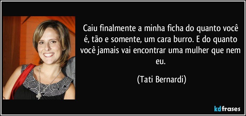 Caiu finalmente a minha ficha do quanto você é, tão e somente, um cara burro. E do quanto você jamais vai encontrar uma mulher que nem eu. (Tati Bernardi)