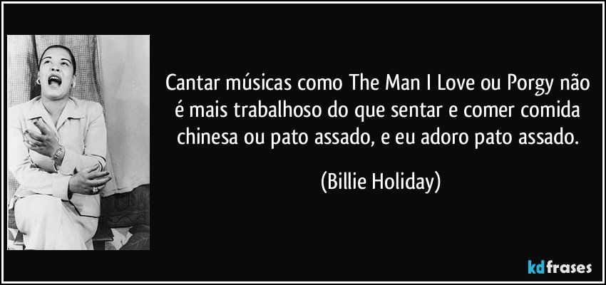 Cantar músicas como The Man I Love ou Porgy não é mais trabalhoso do que sentar e comer comida chinesa ou pato assado, e eu adoro pato assado. (Billie Holiday)