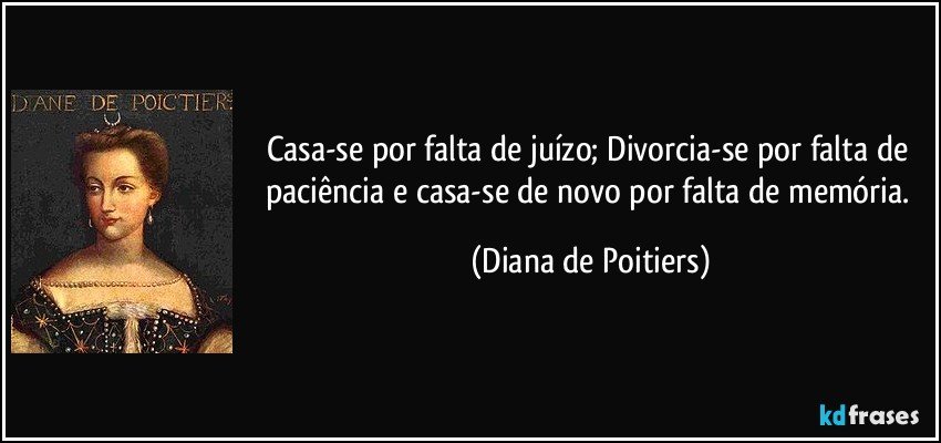 Casa-se por falta de juízo; Divorcia-se por falta de paciência e casa-se de novo por falta de memória. (Diana de Poitiers)