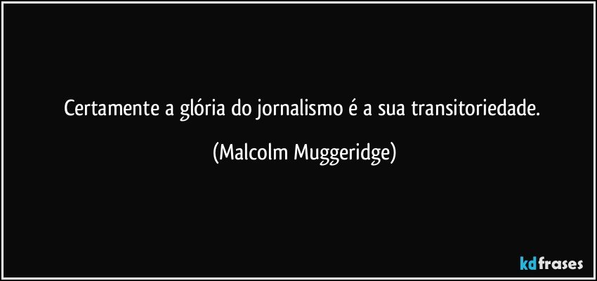 Certamente a glória do jornalismo é a sua transitoriedade. (Malcolm Muggeridge)