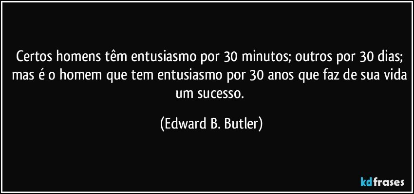 Certos homens têm entusiasmo por 30 minutos; outros por 30 dias; mas é o homem que tem entusiasmo por 30 anos que faz de sua vida um sucesso. (Edward B. Butler)