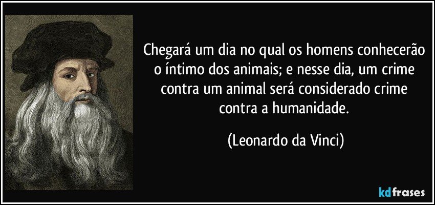 Chegará um dia no qual os homens conhecerão o íntimo dos animais; e nesse dia, um crime contra um animal será considerado crime contra a humanidade. (Leonardo da Vinci)
