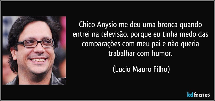 Chico Anysio me deu uma bronca quando entrei na televisão, porque eu tinha medo das comparações com meu pai  e não queria trabalhar com humor. (Lucio Mauro Filho)
