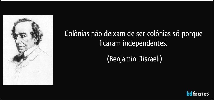 Colônias não deixam de ser colônias só porque ficaram independentes. (Benjamin Disraeli)