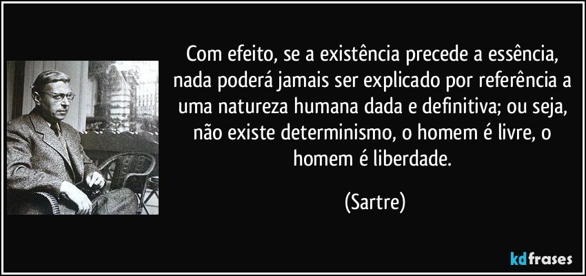Com efeito, se a existência precede a essência, nada poderá jamais ser explicado por referência a uma natureza humana dada e definitiva; ou seja, não existe determinismo, o homem é livre, o homem é liberdade. (Sartre)