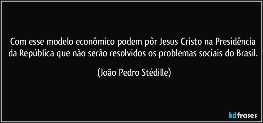 Com esse modelo econômico podem pôr Jesus Cristo na Presidência da República que não serão resolvidos os problemas sociais do Brasil. (João Pedro Stédille)