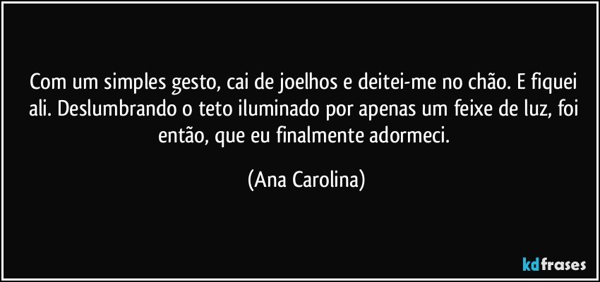 Com um simples gesto, cai de joelhos e deitei-me no chão. E fiquei ali. Deslumbrando o teto iluminado por apenas um feixe de luz, foi então, que eu finalmente adormeci. (Ana Carolina)