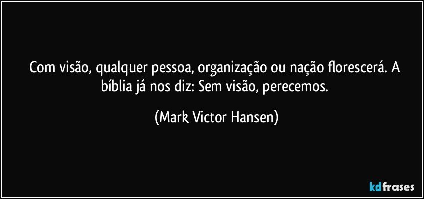 Com visão, qualquer pessoa, organização ou nação florescerá. A bíblia já nos diz: Sem visão, perecemos. (Mark Victor Hansen)