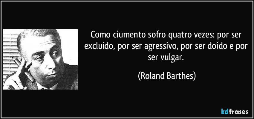 Como ciumento sofro quatro vezes: por ser excluído, por ser agressivo, por ser doido e por ser vulgar. (Roland Barthes)
