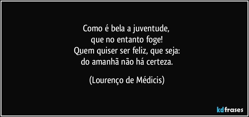 Como é bela a juventude, 
 que no entanto foge! 
 Quem quiser ser feliz, que seja: 
 do amanhã não há certeza. (Lourenço de Médicis)