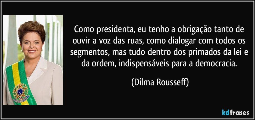 Como presidenta, eu tenho a obrigação tanto de ouvir a voz das ruas, como dialogar com todos os segmentos, mas tudo dentro dos primados da lei e da ordem, indispensáveis para a democracia. (Dilma Rousseff)