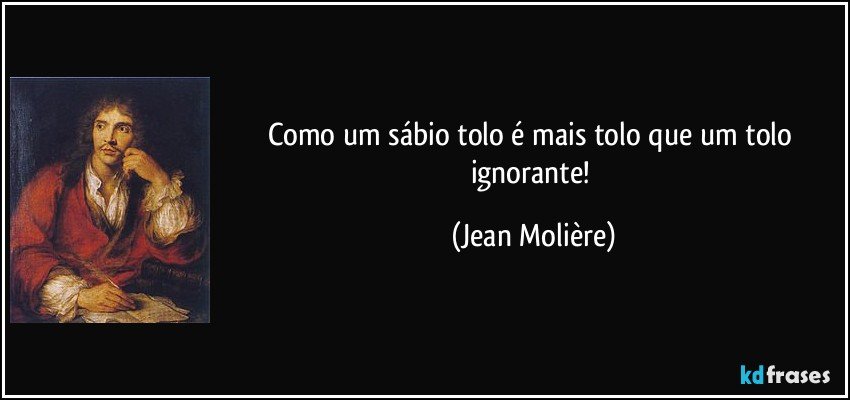 Como um sábio tolo é mais tolo que um tolo ignorante! (Jean Molière)