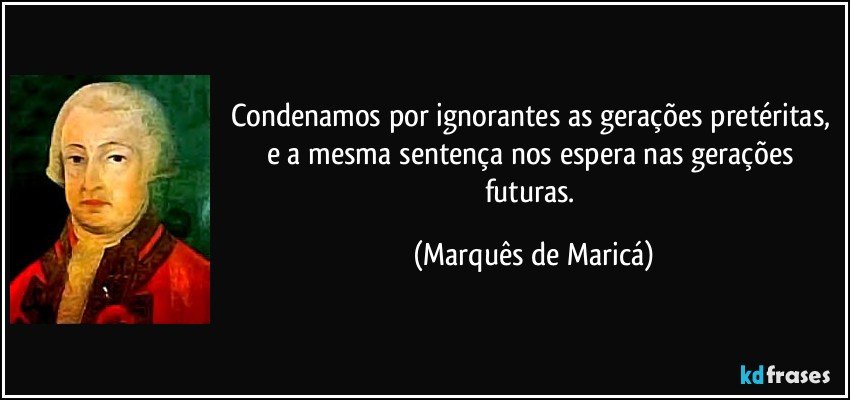 Condenamos por ignorantes as gerações pretéritas, e a mesma sentença nos espera nas gerações futuras. (Marquês de Maricá)