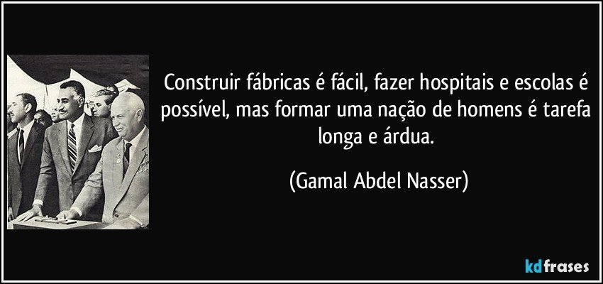 Construir fábricas é fácil, fazer hospitais e escolas é possível, mas formar uma nação de homens é tarefa longa e árdua. (Gamal Abdel Nasser)
