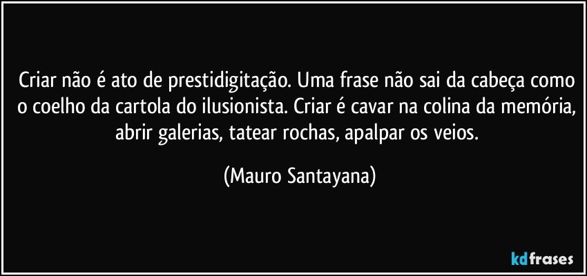 Criar não é ato de prestidigitação. Uma frase não sai da cabeça como o coelho da cartola do ilusionista. Criar é cavar na colina da memória, abrir galerias, tatear rochas, apalpar os veios. (Mauro Santayana)