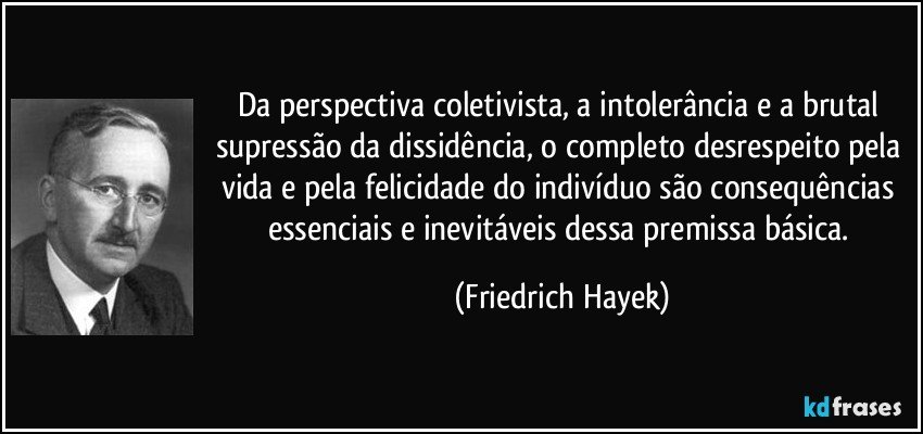 Da perspectiva coletivista, a intolerância e a brutal supressão da dissidência, o completo desrespeito pela vida e pela felicidade do indivíduo são consequências essenciais e inevitáveis dessa premissa básica. (Friedrich Hayek)