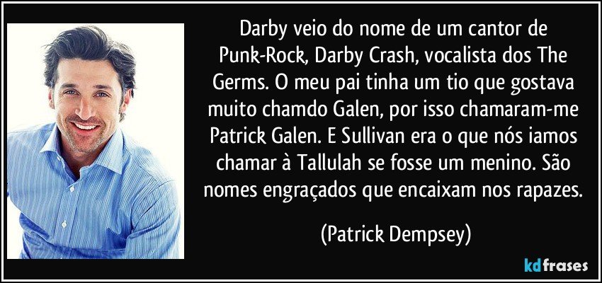 Darby veio do nome de um cantor de Punk-Rock, Darby Crash, vocalista dos The Germs. O meu pai tinha um tio que gostava muito chamdo Galen, por isso chamaram-me Patrick Galen. E Sullivan era o que nós iamos chamar à Tallulah se fosse um menino. São nomes engraçados que encaixam nos rapazes. (Patrick Dempsey)