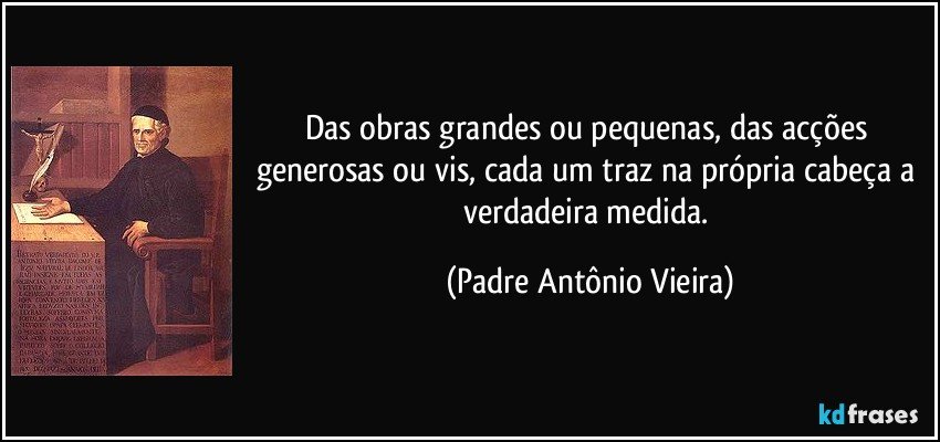 Das obras grandes ou pequenas, das acções generosas ou vis, cada um traz na própria cabeça a verdadeira medida. (Padre Antônio Vieira)