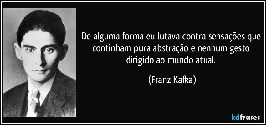 De alguma forma eu lutava contra sensações que continham pura abstração e nenhum gesto dirigido ao mundo atual. (Franz Kafka)